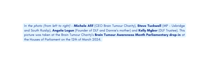 In the photo from left to right Michele Afif CEO Brain Tumour Charity Steve Tuckwell MP Uxbridge and South Ruislip Angela Logun Founder of DLF and Dannie s mother and Kelly Mgbor DLF Trustee This picture was taken at the Brain Tumour Charity s Brain Tumour Awareness Month Parliamentary drop in at the Houses of Parliament on the 12th of March 2024